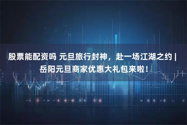 股票能配资吗 元旦旅行封神，赴一场江湖之约 | 岳阳元旦商家优惠大礼包来啦！