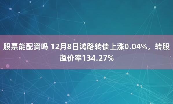 股票能配资吗 12月8日鸿路转债上涨0.04%，转股溢价率134.27%