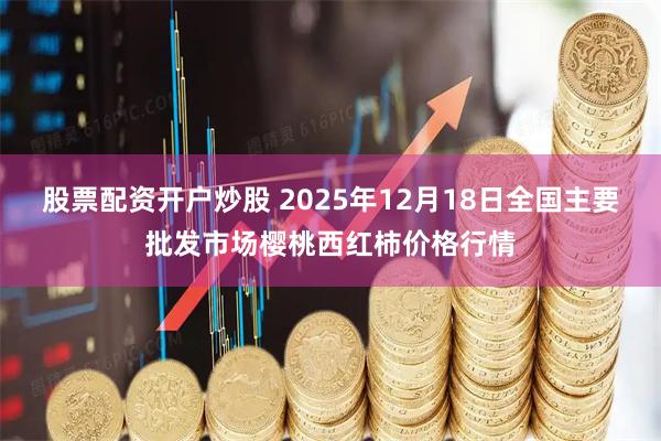 股票配资开户炒股 2025年12月18日全国主要批发市场樱桃西红柿价格行情