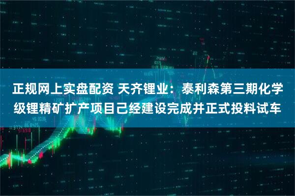 正规网上实盘配资 天齐锂业：泰利森第三期化学级锂精矿扩产项目己经建设完成并正式投料试车