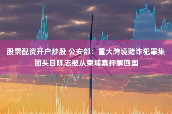 股票配资开户炒股 公安部：重大跨境赌诈犯罪集团头目陈志被从柬埔寨押解回国