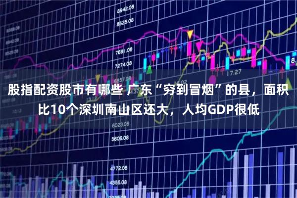 股指配资股市有哪些 广东“穷到冒烟”的县，面积比10个深圳南山区还大，人均GDP很低