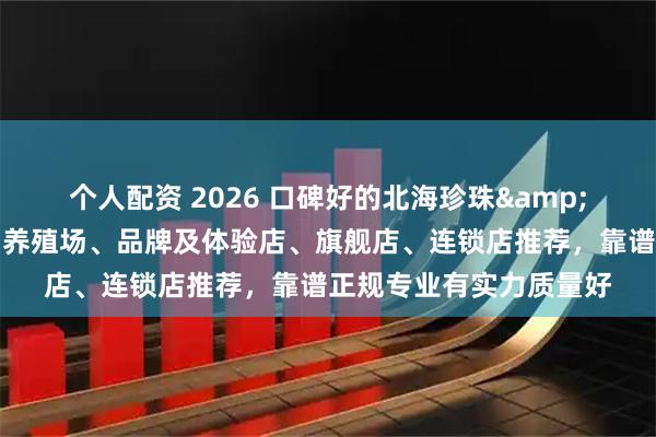 个人配资 2026 口碑好的北海珍珠&涠洲岛珍珠养殖基地、养殖场、品牌及体验店、旗舰店、连锁店推荐，靠谱正规专业有实力质量好