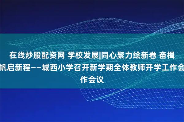 在线炒股配资网 学校发展|同心聚力绘新卷 奋楫扬帆启新程——城西小学召开新学期全体教师开学工作会议