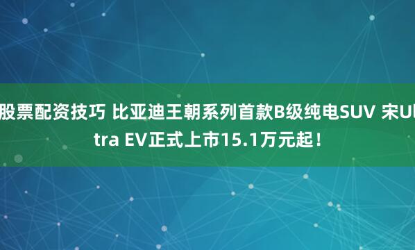 股票配资技巧 比亚迪王朝系列首款B级纯电SUV 宋Ultra EV正式上市15.1万元起！