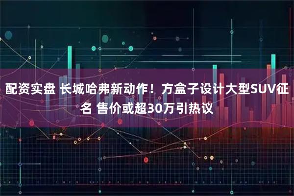 配资实盘 长城哈弗新动作！方盒子设计大型SUV征名 售价或超30万引热议
