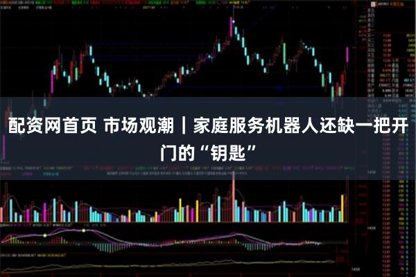 配资网首页 市场观潮｜家庭服务机器人还缺一把开门的“钥匙”